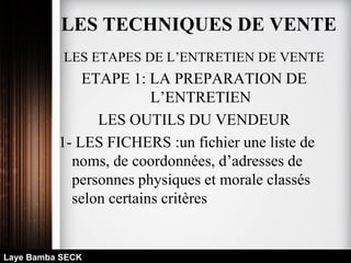 LES ETAPES DE L’ENTRETIEN DE VENTE
ETAPE 1: LA PREPARATION DE
L’ENTRETIEN
LES OUTILS DU VENDEUR
1- LES FICHERS :un fichier une liste de
noms, de coordonnées, d’adresses de
personnes physiques et morale classés
selon certains critères
Laye Bamba SECK
LES TECHNIQUES DE VENTE
 
