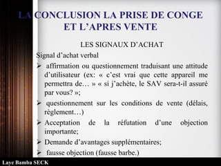 LA CONCLUSION LA PRISE DE CONGE
ET L’APRES VENTE
LES SIGNAUX D’ACHAT
Signal d’achat verbal
 affirmation ou questionnement traduisant une attitude
d’utilisateur (ex: « c’est vrai que cette appareil me
permettra de… » « si j’achète, le SAV sera-t-il assuré
par vous? »;
 questionnement sur les conditions de vente (délais,
règlement…)
 Acceptation de la réfutation d’une objection
importante;
 Demande d’avantages supplémentaires;
 fausse objection (fausse barbe.)
Laye Bamba SECK
 
