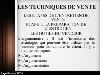 LES ETAPES DE L’ENTRETIEN DE
VENTE
ETAPE 1: LA PREPARATION DE
L’ENTRETIEN
LES OUTILS DU VENDEUR
L’argumentaire : Il fait l’inventaire des
avantages qui peuvent être utilisés par le
vendeur pour convaincre le client. Il y a
lieu de distinguer :
L’argument
L’argumentaire
L’argumentation
Laye Bamba SECK
LES TECHNIQUES DE VENTE
 