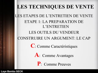 LES ETAPES DE L’ENTRETIEN DE VENTE
ETAPE 1: LA PREPARATION DE
L’ENTRETIEN
LES OUTILS DU VENDEUR
CONSTRUIRE UN ARGUMENT: LE CAP
C: Comme Caractéristiques
A: Comme Avantages
P: Comme Preuves
Laye Bamba SECK
LES TECHNIQUES DE VENTE
 