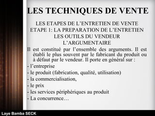 LES ETAPES DE L’ENTRETIEN DE VENTE
ETAPE 1: LA PREPARATION DE L’ENTRETIEN
LES OUTILS DU VENDEUR
L’ARGUMENTAIRE
Il est constitué par l’ensemble des arguments. Il est
établi le plus souvent par le fabricant du produit ou
à défaut par le vendeur. Il porte en général sur :
- l’entreprise
- le produit (fabrication, qualité, utilisation)
- la commercialisation,
- le prix
- les services périphériques au produit
- La concurrence…
Laye Bamba SECK
LES TECHNIQUES DE VENTE
 
