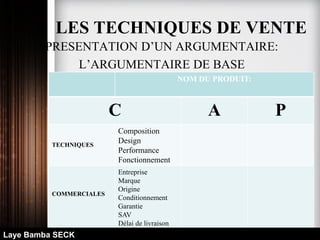 PRESENTATION D’UN ARGUMENTAIRE:
L’ARGUMENTAIRE DE BASE
NOM DU PRODUIT:
C A P
TECHNIQUES
Composition
Design
Performance
Fonctionnement
COMMERCIALES
Entreprise
Marque
Origine
Conditionnement
Garantie
SAV
Délai de livraison
Laye Bamba SECK
LES TECHNIQUES DE VENTE
 