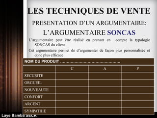 Laye Bamba SECK
PRESENTATION D’UN ARGUMENTAIRE:
L’ARGUMENTAIRE SONCAS
L’argumentaire peut être réalisé en prenant en compte la typologie
SONCAS du client
Cet argumentaire permet de d’argumenter de façon plus personnalisée et
donc plus efficace
NOM DU PRODUIT ……………………………………….
C A P
SECURITE
ORGUEIL
NOUVEAUTE
CONFORT
ARGENT
SYMPATHIE
LES TECHNIQUES DE VENTE
 