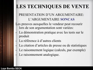 PRESENTATION D’UN ARGUMENTAIRE:
L’ARGUMENTAIRE SONCAS
Les preuves auxquelles le vendeur peut recourir
lors de son argumentation sont variées:
- La démonstration pratique avec les tests sur le
produit
- La référence à d’autres clients
- La citation d’articles de presse ou de statistiques
- Le raisonnement logique (calculs, par exemple)
- Le raisonnement analogique.
Laye Bamba SECK
LES TECHNIQUES DE VENTE
 