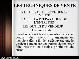 LES ETAPES DE L’ENTRETIEN DE
VENTE
ETAPE 1: LA PREPARATION DE
L’ENTRETIEN
LES OUTILS DU VENDEUR
L’argumentation
Le vendeur choisit les arguments adaptés au
besoin du client. L’argumentation
intervient dès la fin de la découverte que le
vendeur conclut par une reformulation pour
faire ressortir les besoins prioritaires du
client.
Laye Bamba SECK
LES TECHNIQUES DE VENTE
 