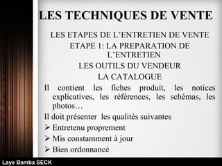 LES ETAPES DE L’ENTRETIEN DE VENTE
ETAPE 1: LA PREPARATION DE
L’ENTRETIEN
LES OUTILS DU VENDEUR
LA CATALOGUE
Il contient les fiches produit, les notices
explicatives, les références, les schémas, les
photos…
Il doit présenter les qualités suivantes
 Entretenu proprement
 Mis constamment à jour
 Bien ordonnancé
Laye Bamba SECK
LES TECHNIQUES DE VENTE
 