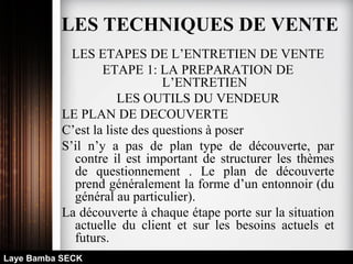 LES ETAPES DE L’ENTRETIEN DE VENTE
ETAPE 1: LA PREPARATION DE
L’ENTRETIEN
LES OUTILS DU VENDEUR
LE PLAN DE DECOUVERTE
C’est la liste des questions à poser
S’il n’y a pas de plan type de découverte, par
contre il est important de structurer les thèmes
de questionnement . Le plan de découverte
prend généralement la forme d’un entonnoir (du
général au particulier).
La découverte à chaque étape porte sur la situation
actuelle du client et sur les besoins actuels et
futurs.
Laye Bamba SECK
LES TECHNIQUES DE VENTE
 