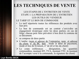LES ETAPES DE L’ENTRETIEN DE VENTE
ETAPE 1: LA PREPARATION DE L’ENTRETIEN
LES OUTILS DU VENDEUR
LE TARIF ET LE BON DE COMMANDE
• Le tarif répertorie toutes les références des produits avec
leur prix
• Le bon de commande est un contrat c’est-à-dire un
engagement réciproque entre les deux parties; en cas de
litige, chacun peut faire prévaloir à bon droit le contenu de
ce document.
• se compose de deux partie
 L’entête: (nom et adresse de l’entreprise, nom et adresse
du client, n° du BC, date , mode et délai de payement,
mode et lieu de livraison, n° de tél et fax du client)
 Le corps (références , désignation, les quantités
commandées, montant HT, TVA, montant TTC, le montant
de l’acompte versé à la commande, la signature du client)
Laye Bamba SECK
LES TECHNIQUES DE VENTE
 