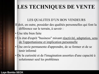 LES QUALITES D’UN BON VENDEURS
Il doit, en outre, posséder des qualités personnelles qui font la
différence sur le terrain, à savoir :
• Une tête bien faite
• Un état d'esprit "business" mixant réactivité, adaptation, sens
de l'opportunisme et implication personnelle
• Une envie permanente d'apprendre, de se former et de se
tenir informé
• De la curiosité et de l'imagination assorties d'une capacité à
solutionner seul les problèmes
Laye Bamba SECK
LES TECHNIQUES DE VENTE
 