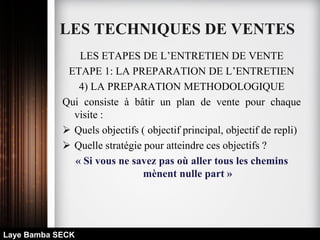 LES TECHNIQUES DE VENTES
LES ETAPES DE L’ENTRETIEN DE VENTE
ETAPE 1: LA PREPARATION DE L’ENTRETIEN
4) LA PREPARATION METHODOLOGIQUE
Qui consiste à bâtir un plan de vente pour chaque
visite :
 Quels objectifs ( objectif principal, objectif de repli)
 Quelle stratégie pour atteindre ces objectifs ?
« Si vous ne savez pas où aller tous les chemins
mènent nulle part »
Laye Bamba SECK
 