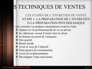 LES TECHNIQUES DE VENTES
LES ETAPES DE L’ENTRETIEN DE VENTE
ETAPE 1: LA PREPARATION DE L’ENTRETIEN
5) LA PREPARATION PSYCHOLOGIQUE
Qui consiste à se préparer mentalement avant la visite:
 Séparer sa vie professionnelle de sa vie privée
 Se «détresser »avant d’entrer chez le client
 Se donner un moral de vainqueur.
 Etre positif,
 Rester lucide
 Avoir le sens de l’objectif
 Faire preuve de concentration
 Avoir de la détermination
 Développer l’auto motivation
www.layebamba.com
 