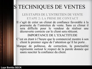LES TECHNIQUES DE VENTES
LES ETAPES DE L’ENTRETIEN DE VENTE
ETAPE 2: LA PRISE DE CONTACT
Il s’agit de créer un climat de confiance favorable à la
poursuite de l’entretien de vente. Sans ce climat il
sera difficile pour le vendeur de réaliser une
découverte correcte car le client sera réticent.
IMPORTANCE DE L’EXACTITUDE
C’est en étant à l’heure que le commercial montre à son
client le premier signe de l’attention qu’il lui porte .
Marque de politesse, de correction, la ponctualité
représente surtout le respect de la parole donnée qui
saura susciter la confiance du client.
Laye Bamba SECK
 