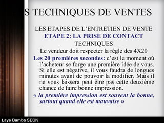 LES TECHNIQUES DE VENTES
LES ETAPES DE L’ENTRETIEN DE VENTE
ETAPE 2: LA PRISE DE CONTACT
TECHNIQUES
Le vendeur doit respecter la règle des 4X20
Les 20 premières secondes: c’est le moment où
l’acheteur se forge une première idée de vous.
Si elle est négative, il vous faudra de longues
minutes avant de pouvoir la modifier. Mais il
ne vous laissera peut être pas cette deuxième
chance de faire bonne impression.
« la première impression est souvent la bonne,
surtout quand elle est mauvaise »
Laye Bamba SECK
 