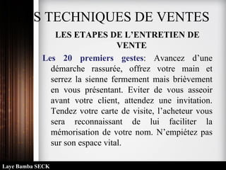 LES TECHNIQUES DE VENTES
LES ETAPES DE L’ENTRETIEN DE
VENTE
Les 20 premiers gestes: Avancez d’une
démarche rassurée, offrez votre main et
serrez la sienne fermement mais brièvement
en vous présentant. Eviter de vous asseoir
avant votre client, attendez une invitation.
Tendez votre carte de visite, l’acheteur vous
sera reconnaissant de lui faciliter la
mémorisation de votre nom. N’empiétez pas
sur son espace vital.
Laye Bamba SECK
 