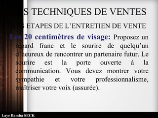 LES TECHNIQUES DE VENTES
LES ETAPES DE L’ENTRETIEN DE VENTE
Les 20 centimètres de visage: Proposez un
regard franc et le sourire de quelqu’un
d’heureux de rencontrer un partenaire futur. Le
sourire est la porte ouverte à la
communication. Vous devez montrer votre
sympathie et votre professionnalisme,
maîtriser votre voix (assurée).
Laye Bamba SECK
 