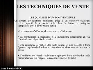 LES QUALITES D’UN BON VENDEURS
Un appétit de relations humaines grâce à un caractère extraverti
• La capacité de se mettre à la place de l'autre en pratiquant
l'empathie, c'est à dire l'écoute active
• Le besoin de s'affirmer, de convaincre, d'influencer
• La combativité, la pugnacité et le dynamisme nécessaires en vue
d'atteindre ses objectifs de résultat
• Une résistance à l'échec, des nerfs solides et une volonté à toute
épreuve capable de dominer au quotidien les situations récurrentes de
stress
• L'ambition de réussir socialement appuyée d'une motivation axée
principalement sur l'argent, la reconnaissance et le statut
Laye Bamba SECK
LES TECHNIQUES DE VENTE
 