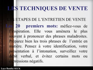 LES TECHNIQUES DE VENTE
LES ETAPES DE L’ENTRETIEN DE VENTE
Les 20 premiers mots: méfiez-vous de
l’inspiration. Elle vous amènera le plus
souvent à prononcer des phrases maladroites.
Préparez bien les trois phrases de l’entrée en
matière. Pensez à votre identification, votre
présentation à l’intonation, surveillez votre
débit verbal, et évitez certains mots ou
expressions négatifs.
Laye Bamba SECK
 
