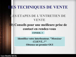 LES TECHNIQUES DE VENTE
LES ETAPES DE L’ENTRETIEN DE
VENTE
10) Conseils pour une meilleure prise de
contact en rendez-vous
Identifiez votre interlocuteur. "Monsieur
CLIENT...?"
Obtenez un premier OUI
CONSEIL 3
Laye Bamba SECK
 