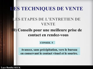 LES TECHNIQUES DE VENTE
LES ETAPES DE L’ENTRETIEN DE
VENTE
10) Conseils pour une meilleure prise de
contact en rendez-vous
Avancez, sans précipitation, vers le bureau
en conservant le contact visuel et le sourire.
CONSEIL 5
Laye Bamba SECK
 