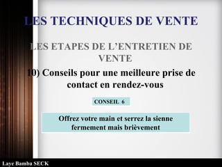 LES TECHNIQUES DE VENTE
LES ETAPES DE L’ENTRETIEN DE
VENTE
10) Conseils pour une meilleure prise de
contact en rendez-vous
Offrez votre main et serrez la sienne
fermement mais brièvement
CONSEIL 6
Laye Bamba SECK
 