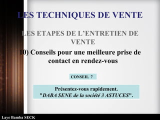 LES TECHNIQUES DE VENTE
LES ETAPES DE L’ENTRETIEN DE
VENTE
10) Conseils pour une meilleure prise de
contact en rendez-vous
Présentez-vous rapidement.
"DABA SENE de la société 3 ASTUCES".
CONSEIL 7
Laye Bamba SECK
 