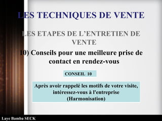 LES TECHNIQUES DE VENTE
LES ETAPES DE L’ENTRETIEN DE
VENTE
10) Conseils pour une meilleure prise de
contact en rendez-vous
Après avoir rappelé les motifs de votre visite,
intéressez-vous à l'entreprise
(Harmonisation)
CONSEIL 10
Laye Bamba SECK
 