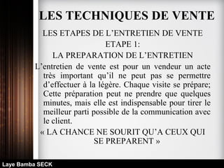 LES ETAPES DE L’ENTRETIEN DE VENTE
ETAPE 1:
LA PREPARATION DE L’ENTRETIEN
L’entretien de vente est pour un vendeur un acte
très important qu’il ne peut pas se permettre
d’effectuer à la légère. Chaque visite se prépare;
Cette préparation peut ne prendre que quelques
minutes, mais elle est indispensable pour tirer le
meilleur parti possible de la communication avec
le client.
« LA CHANCE NE SOURIT QU’A CEUX QUI
SE PREPARENT »
Laye Bamba SECK
LES TECHNIQUES DE VENTE
 