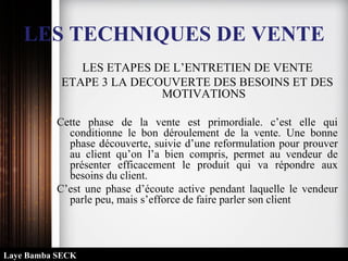 LES TECHNIQUES DE VENTE
LES ETAPES DE L’ENTRETIEN DE VENTE
ETAPE 3 LA DECOUVERTE DES BESOINS ET DES
MOTIVATIONS
Cette phase de la vente est primordiale. c’est elle qui
conditionne le bon déroulement de la vente. Une bonne
phase découverte, suivie d’une reformulation pour prouver
au client qu’on l’a bien compris, permet au vendeur de
présenter efficacement le produit qui va répondre aux
besoins du client.
C’est une phase d’écoute active pendant laquelle le vendeur
parle peu, mais s’efforce de faire parler son client
Laye Bamba SECK
 