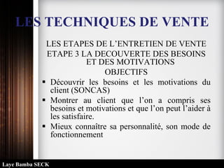 LES TECHNIQUES DE VENTE
LES ETAPES DE L’ENTRETIEN DE VENTE
ETAPE 3 LA DECOUVERTE DES BESOINS
ET DES MOTIVATIONS
OBJECTIFS
 Découvrir les besoins et les motivations du
client (SONCAS)
 Montrer au client que l’on a compris ses
besoins et motivations et que l’on peut l’aider à
les satisfaire.
 Mieux connaître sa personnalité, son mode de
fonctionnement
Laye Bamba SECK
 