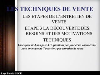 LES TECHNIQUES DE VENTE
LES ETAPES DE L’ENTRETIEN DE
VENTE
ETAPE 3 LA DECOUVERTE DES
BESOINS ET DES MOTIVATIONS
TECHNIQUES
Un enfant de 4 ans pose 437 questions par jour et un commercial
pose en moyenne 7 questions par entretien de vente
Laye Bamba SECK
 