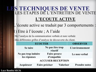 LES TECHNIQUES DE VENTE
LES ETAPES DE L’ENTRETIEN DE VENTE
L’ECOUTE ACTIVE
L’écoute active se traduit par 3 comportements :
1) Etre à l’écoute ; A l’aide
- De l’analyse de la communication verbale et non verbale
- Des différentes grilles d’analyse de découverte du client.
ECOUTER OBSERVER
Se taire Ne pas être trop
réactif
L’environnement
Ne pas trop induire
les réponses
Faire preuve
d’empathie
Le non verbal
ACCUSER RECEPTION
Acquiescer Faire préciser Valoriser Prendre notes
Laye Bamba SECK
 