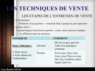 LES TECHNIQUES DE VENTE
LES ETAPES DE L’ENTRETIEN DE VENTE
2) Questionner
- Définition d’une question : « demande faite à quelqu’un pour apprendre
quelque chose »
- Caractéristiques d’une bonne question : courte, claire, précise et adaptée.
- Les différents types de questions
POURQUOI COMMENT
Pour s’informer :
 Pour savoir
 Pour obtenir de
l’information
Ouverte
Qu’est-ce que, quel est
votre avis, pourquoi,
comment
Fermée Est-ce que, Etes-vous,
Avez-vous, Pouvez-vous,
Qui, Où, Combien, Quoi,
lequel, Quel est
Laye Bamba SECK
 
