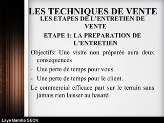 LES ETAPES DE L’ENTRETIEN DE
VENTE
ETAPE 1: LA PREPARATION DE
L’ENTRETIEN
Objectifs: Une visite non préparée aura deux
conséquences
- Une perte de temps pour vous
- Une perte de temps pour le client.
Le commercial efficace part sur le terrain sans
jamais rien laisser au hasard
Laye Bamba SECK
LES TECHNIQUES DE VENTE
 