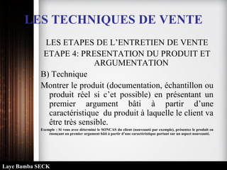 LES TECHNIQUES DE VENTE
LES ETAPES DE L’ENTRETIEN DE VENTE
ETAPE 4: PRESENTATION DU PRODUIT ET
ARGUMENTATION
B) Technique
Montrer le produit (documentation, échantillon ou
produit réel si c’et possible) en présentant un
premier argument bâti à partir d’une
caractéristique du produit à laquelle le client va
être très sensible.
Exemple : Si vous avez déterminé le SONCAS du client (nouveauté par exemple), présentez le produit en
énonçant un premier argument bâti à partir d’une caractéristique portant sur un aspect nouveauté.
Laye Bamba SECK
 