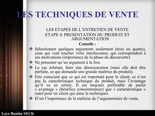 LES TECHNIQUES DE VENTE
LES ETAPES DE L’ENTRETIEN DE VENTE
ETAPE 4: PRESENTATION DU PRODUIT ET
ARGUMENTATION
Conseils :
 Sélectionner quelques arguments seulement (trois ou quatre),
ceux qui vont toucher votre interlocuteur, qui correspondent à
ses motivations (importance de la phase de découverte)
 Ne présenter qu’un argument à la fois.
 Le cas échéant, faire une démonstration (mais elle doit être
parfaite, ce qui demande une grande maîtrise du produit).
 Etre conscient que ce qui est important pour le client, ce n’est
pas la caractéristique technique du produit, mais l’avantage
qu’il va en retirer. Il est toujours préférable de parler
« avantage » (bénéfice consommateur) que « caractéristique »
(sauf pour un client qui aime la technique).
 D’où l’importance de la maîtrise de l’argumentaire de vente.
Laye Bamba SECK
 