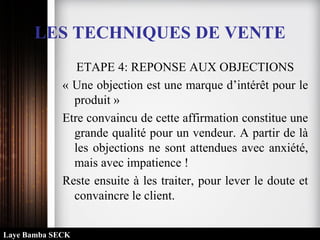 ETAPE 4: REPONSE AUX OBJECTIONS
« Une objection est une marque d’intérêt pour le
produit »
Etre convaincu de cette affirmation constitue une
grande qualité pour un vendeur. A partir de là
les objections ne sont attendues avec anxiété,
mais avec impatience !
Reste ensuite à les traiter, pour lever le doute et
convaincre le client.
LES TECHNIQUES DE VENTE
Laye Bamba SECK
 