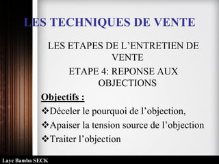 LES TECHNIQUES DE VENTE
LES ETAPES DE L’ENTRETIEN DE
VENTE
ETAPE 4: REPONSE AUX
OBJECTIONS
Objectifs :
Déceler le pourquoi de l’objection,
Apaiser la tension source de l’objection
Traiter l’objection
Laye Bamba SECK
 