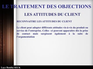 LE TRAITEMENT DES OBJECTIONS
LES ATTITUDES DU CLIENT
RECONNAITRE LES ATTITUDES DU CLIENT
Le client peut adopter différents attitudes vis-à-vis du produit ou
service de l’entreprise. Celles –ci peuvent apparaitre dès la prise
de contact mais surgissent également à la suite de
l’argumentation
Laye Bamba SECK
 