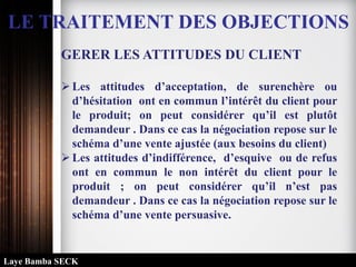 LE TRAITEMENT DES OBJECTIONS
GERER LES ATTITUDES DU CLIENT
Les attitudes d’acceptation, de surenchère ou
d’hésitation ont en commun l’intérêt du client pour
le produit; on peut considérer qu’il est plutôt
demandeur . Dans ce cas la négociation repose sur le
schéma d’une vente ajustée (aux besoins du client)
Les attitudes d’indifférence, d’esquive ou de refus
ont en commun le non intérêt du client pour le
produit ; on peut considérer qu’il n’est pas
demandeur . Dans ce cas la négociation repose sur le
schéma d’une vente persuasive.
Laye Bamba SECK
 