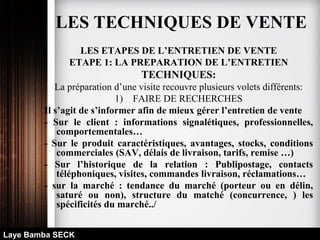 LES ETAPES DE L’ENTRETIEN DE VENTE
ETAPE 1: LA PREPARATION DE L’ENTRETIEN
TECHNIQUES:
La préparation d’une visite recouvre plusieurs volets différents:
1) FAIRE DE RECHERCHES
Il s’agit de s’informer afin de mieux gérer l’entretien de vente
- Sur le client : informations signalétiques, professionnelles,
comportementales…
- Sur le produit caractéristiques, avantages, stocks, conditions
commerciales (SAV, délais de livraison, tarifs, remise …)
- Sur l’historique de la relation : Publipostage, contacts
téléphoniques, visites, commandes livraison, réclamations…
- sur la marché : tendance du marché (porteur ou en délin,
saturé ou non), structure du matché (concurrence, ) les
spécificités du marché../
Laye Bamba SECK
LES TECHNIQUES DE VENTE
 