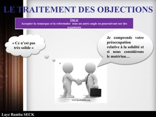 LE TRAITEMENT DES OBJECTIONS
Oui et
Accepter la remarque et la reformuler sous un autre angle en poursuivant sur des
arguments
« Ce n’est pas
très solide »
Je comprends votre
préoccupation
relative à la solidité et
si nous considérons
le matériau…
Laye Bamba SECK
 