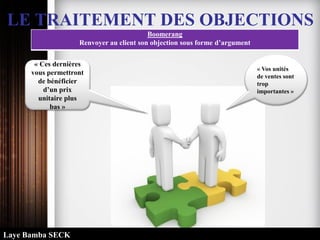 LE TRAITEMENT DES OBJECTIONS
Boomerang
Renvoyer au client son objection sous forme d’argument
« Vos unités
de ventes sont
trop
importantes »
« Ces dernières
vous permettront
de bénéficier
d’un prix
unitaire plus
bas »
Laye Bamba SECK
 