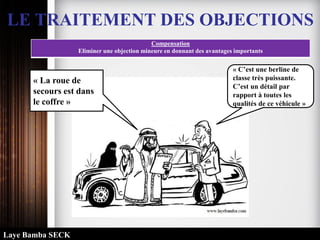 LE TRAITEMENT DES OBJECTIONS
Compensation
Eliminer une objection mineure en donnant des avantages importants
« C’est une berline de
classe très puissante.
C’est un détail par
rapport à toutes les
qualités de ce véhicule »
« La roue de
secours est dans
le coffre »
Laye Bamba SECK
 