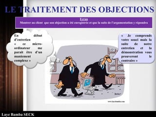 LE TRAITEMENT DES OBJECTIONS
Ecran
Montrer au client que son objection a été enregistrée et que la suite de l’argumentation y répondra
« Je comprends
votre souci mais la
suite de notre
entretien et la
démonstration vous
prouveront le
contraire »
En début
d’entretien
« ce micro-
ordinateur me
parait être d’un
maniement
complexe »
Laye Bamba SECK
 