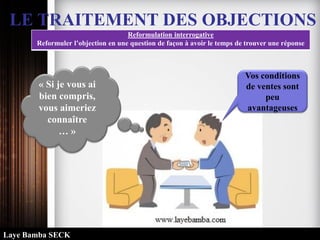 LE TRAITEMENT DES OBJECTIONS
Reformulation interrogative
Reformuler l’objection en une question de façon à avoir le temps de trouver une réponse
Vos conditions
de ventes sont
peu
avantageuses
« Si je vous ai
bien compris,
vous aimeriez
connaître
… »
Laye Bamba SECK
 