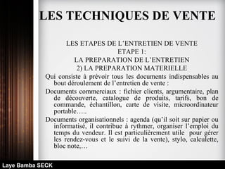 LES ETAPES DE L’ENTRETIEN DE VENTE
ETAPE 1:
LA PREPARATION DE L’ENTRETIEN
2) LA PREPARATION MATERIELLE
Qui consiste à prévoir tous les documents indispensables au
bout déroulement de l’entretien de vente :
Documents commerciaux : fichier clients, argumentaire, plan
de découverte, catalogue de produits, tarifs, bon de
commande, échantillon, carte de visite, microordinateur
portable…..
Documents organisationnels : agenda (qu’il soit sur papier ou
informatisé, il contribue à rythmer, organiser l’emploi du
temps du vendeur. Il est particulièrement utile pour gérer
les rendez-vous et le suivi de la vente), stylo, calculette,
bloc note,…
Laye Bamba SECK
LES TECHNIQUES DE VENTE
 