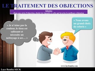 LE TRAITEMENT DES OBJECTIONS
Sélective
Dans une série d’objection, choisir de répondre à celle qui favorise la meilleure réfutation
« Nous avons
un grand choix
de coloris »« Je n’aime pas la
couleur, le tissu est
salissant et
nécessite un
nettoyage à sec… »
Laye Bamba SECK
 