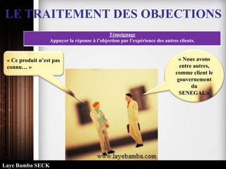 LE TRAITEMENT DES OBJECTIONS
Témoignage
Appuyer la réponse à l’objection par l’expérience des autres clients.
« Ce produit n’est pas
connu… »
« Nous avons
entre autres,
comme client le
gouvernement
du
SENEGAL »
Laye Bamba SECK
 