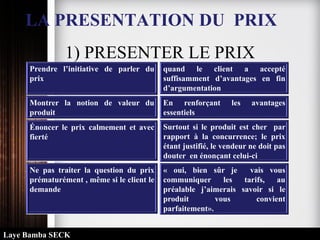 LA PRESENTATION DU PRIX
1) PRESENTER LE PRIX
Prendre l’initiative de parler du
prix
quand le client a accepté
suffisamment d’avantages en fin
d’argumentation
Montrer la notion de valeur du
produit
En renforçant les avantages
essentiels
Énoncer le prix calmement et avec
fierté
Surtout si le produit est cher par
rapport à la concurrence; le prix
étant justifié, le vendeur ne doit pas
douter en énonçant celui-ci
Ne pas traiter la question du prix
prématurément , même si le client le
demande
« oui, bien sûr je vais vous
communiquer les tarifs, au
préalable j’aimerais savoir si le
produit vous convient
parfaitement».
Laye Bamba SECK
 