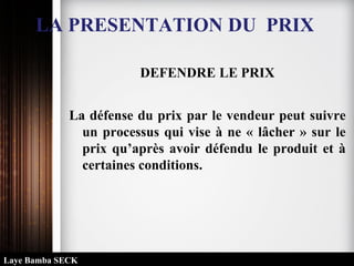 DEFENDRE LE PRIX
La défense du prix par le vendeur peut suivre
un processus qui vise à ne « lâcher » sur le
prix qu’après avoir défendu le produit et à
certaines conditions.
LA PRESENTATION DU PRIX
Laye Bamba SECK
 